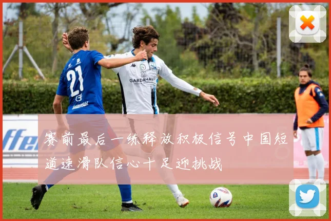 赛前最后一练释放积极信号中国短道速滑队信心十足迎挑战