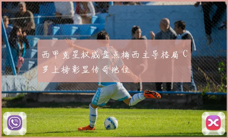 西甲克星权威盘点梅西主导格局 C罗上榜彰显传奇地位