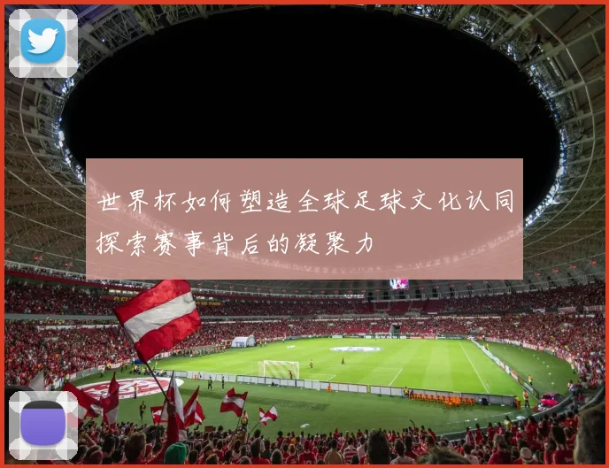 世界杯如何塑造全球足球文化认同探索赛事背后的凝聚力