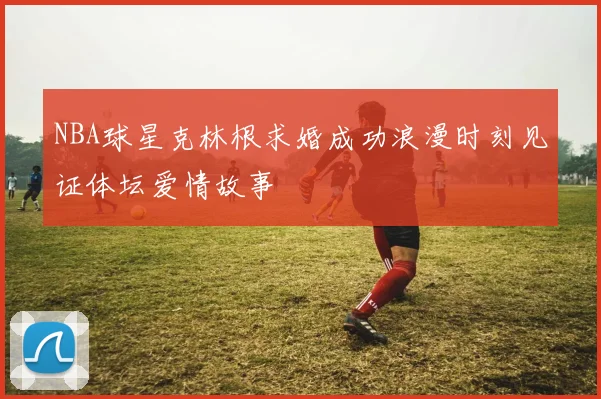 NBA球星克林根求婚成功浪漫时刻见证体坛爱情故事