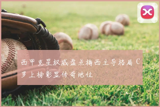 西甲克星权威盘点梅西主导格局 C罗上榜彰显传奇地位