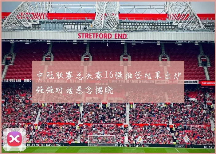 中冠联赛总决赛16强抽签结果出炉强强对话悬念揭晓