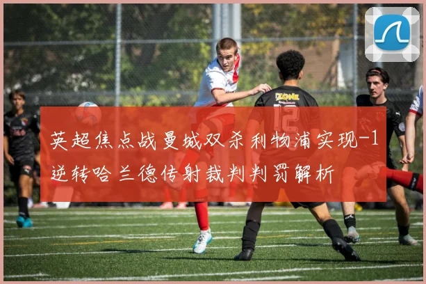 英超焦点战曼城双杀利物浦实现-1逆转哈兰德传射裁判判罚解析