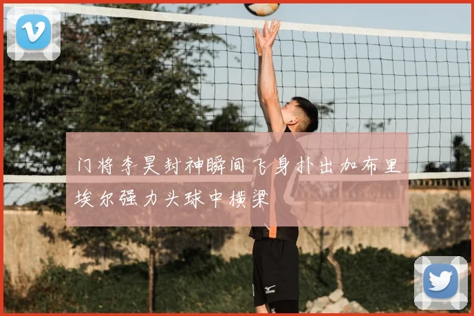 门将李昊封神瞬间飞身扑出加布里埃尔强力头球中横梁