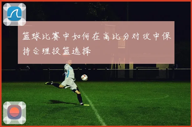 篮球比赛中如何在高比分对攻中保持合理投篮选择
