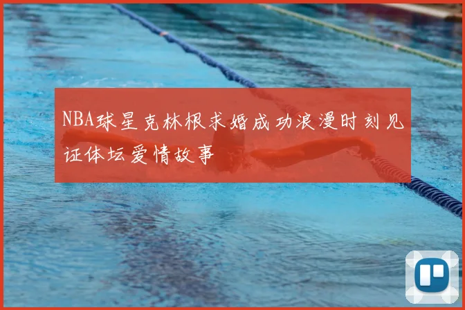NBA球星克林根求婚成功浪漫时刻见证体坛爱情故事