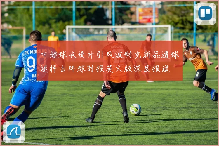 中超球衣设计引风波耐克新品遭球迷抨击环球时报英文版深度报道