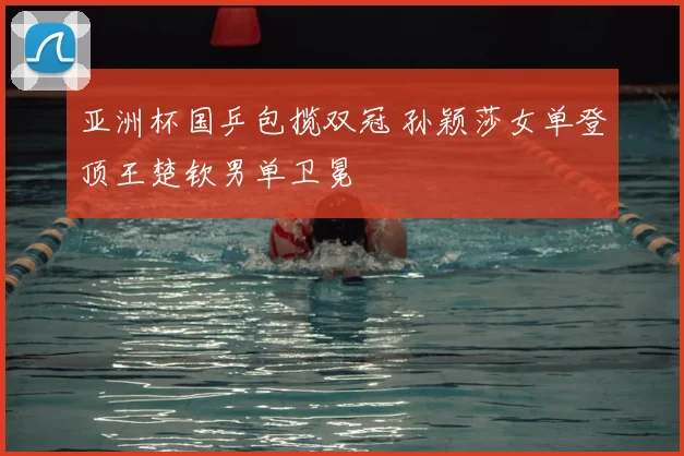 亚洲杯国乒包揽双冠 孙颖莎女单登顶王楚钦男单卫冕