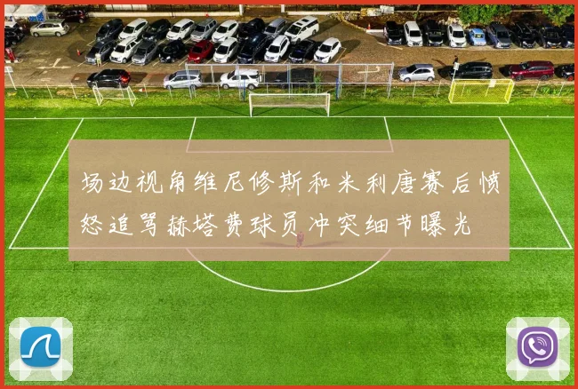 场边视角维尼修斯和米利唐赛后愤怒追骂赫塔费球员冲突细节曝光