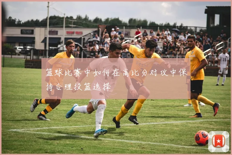 篮球比赛中如何在高比分对攻中保持合理投篮选择