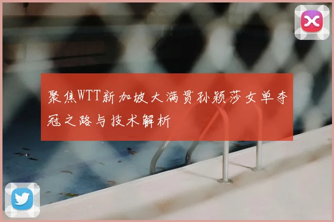 聚焦WTT新加坡大满贯孙颖莎女单夺冠之路与技术解析