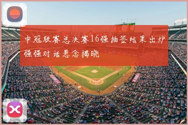 中冠联赛总决赛16强抽签结果出炉强强对话悬念揭晓