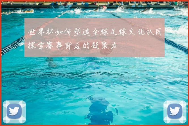 世界杯如何塑造全球足球文化认同探索赛事背后的凝聚力