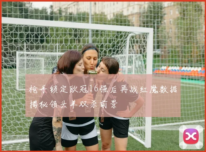 枪手锁定欧冠16强后再战红魔数据揭秘领头羊双杀前景