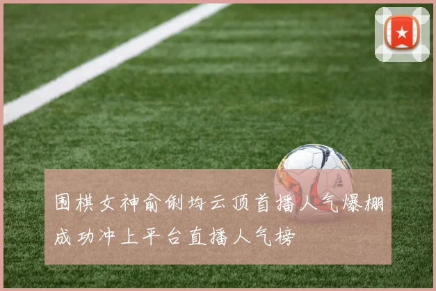 围棋女神俞俐均云顶首播人气爆棚成功冲上平台直播人气榜